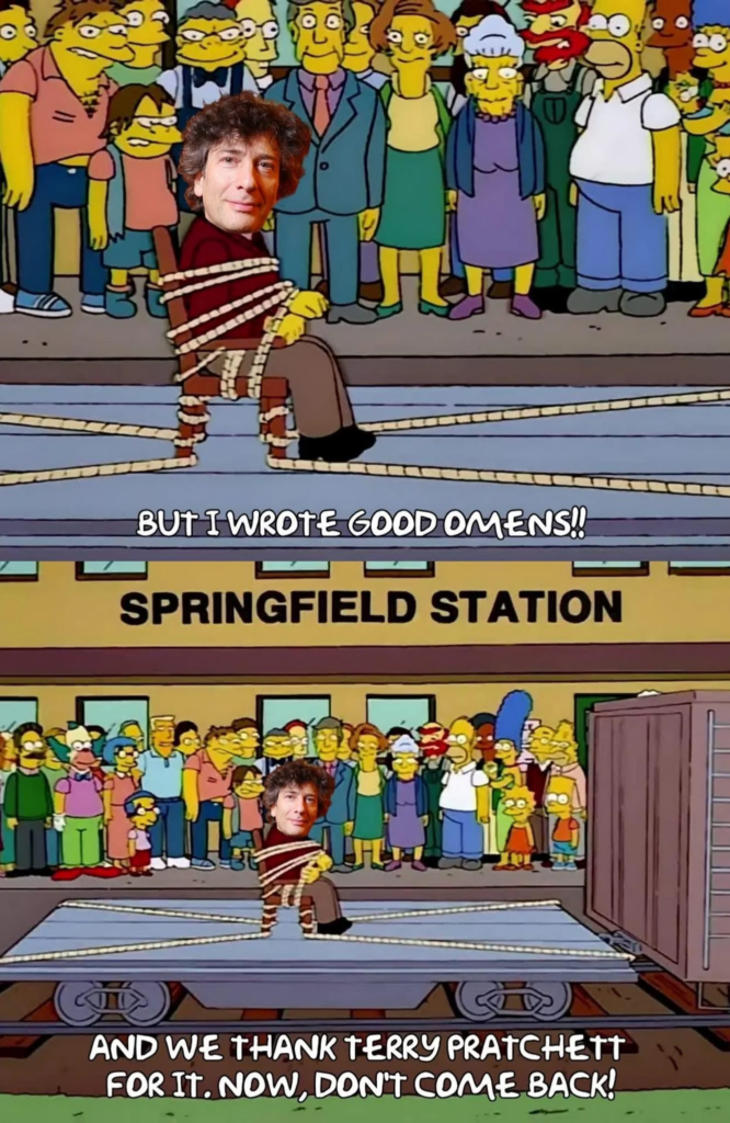 Two sequential screencaps from "The Simpsons" in which the town of Springfield have gathered at the train station to collectively ensure that a man they've tied to a chair (and then tied the chair to a train car) really does leave town with the train. In the original Simpsons episode, it was the man who originally bore the name Seymour Skinner (before Principal Skinner took on his identity). In this image, however, Neil Gaiman's head has been pasted over Mr Skinner's, so that it looks like it was Mr Gaiman that the town of Springfield has securely strapped down to send away.
The top image is a closeup of the tied-up Gaiman, captioned with him appearing to say, "But I wrote Good Omens!"
In the bottom image, we see everyone watching the train pull away with Gaiman on it, with Homer / Springfield as a whole replying, "And we thank Terry Pratchett for it. Now, don't come back!"